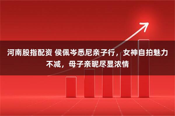 河南股指配资 侯佩岑悉尼亲子行，女神自拍魅力不减，母子亲昵尽显浓情