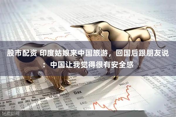 股市配资 印度姑娘来中国旅游，回国后跟朋友说：中国让我觉得很有安全感