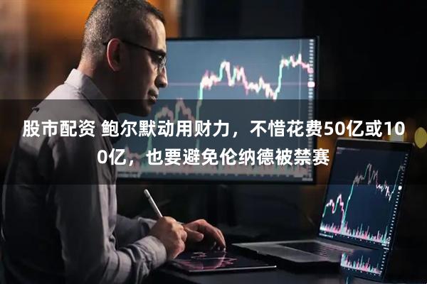 股市配资 鲍尔默动用财力，不惜花费50亿或100亿，也要避免伦纳德被禁赛