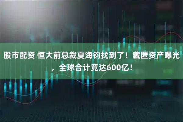 股市配资 恒大前总裁夏海钧找到了！藏匿资产曝光，全球合计竟达600亿！