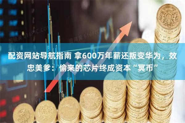 配资网站导航指南 拿600万年薪还叛变华为，效忠美爹：偷来的芯片终成资本“冥币”