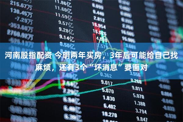 河南股指配资 今明两年买房，3年后可能给自己找麻烦，还有3个“坏消息”要面对
