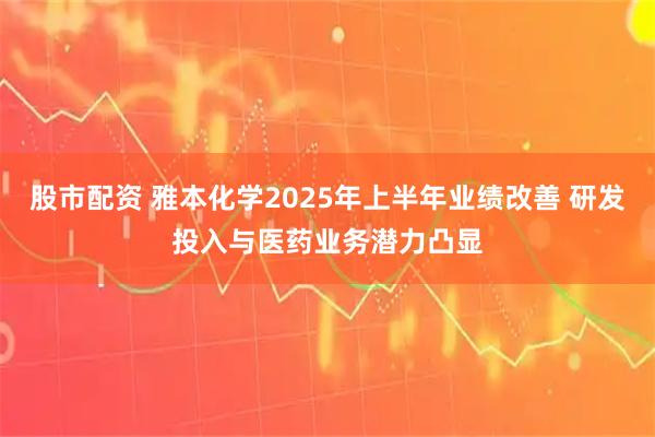 股市配资 雅本化学2025年上半年业绩改善 研发投入与医药业务潜力凸显