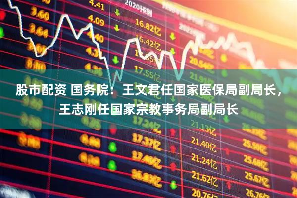 股市配资 国务院：王文君任国家医保局副局长，王志刚任国家宗教事务局副局长