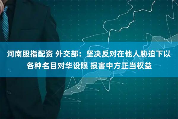 河南股指配资 外交部：坚决反对在他人胁迫下以各种名目对华设限 损害中方正当权益
