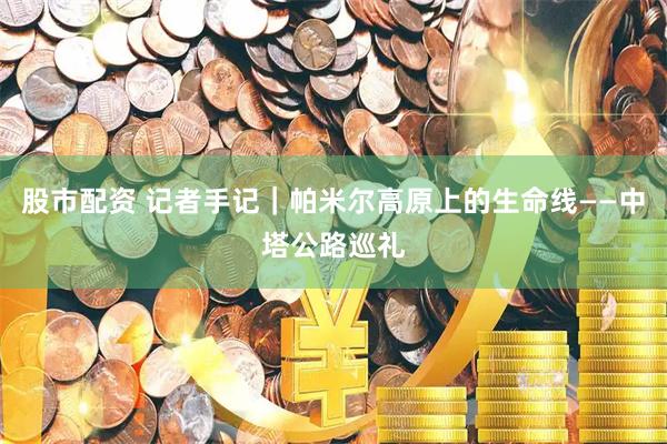 股市配资 记者手记｜帕米尔高原上的生命线——中塔公路巡礼