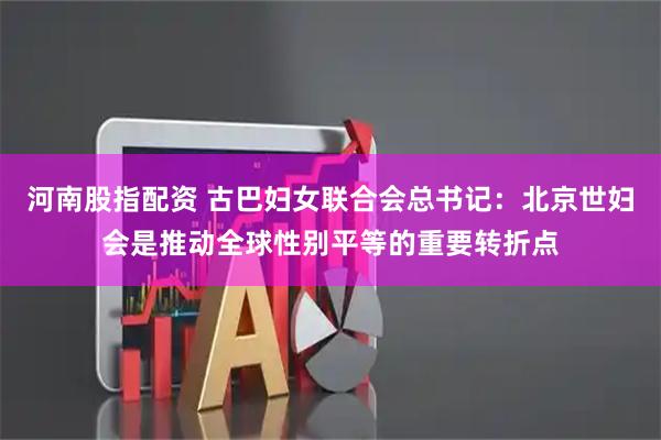 河南股指配资 古巴妇女联合会总书记：北京世妇会是推动全球性别平等的重要转折点