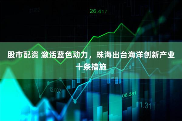 股市配资 激活蓝色动力，珠海出台海洋创新产业十条措施