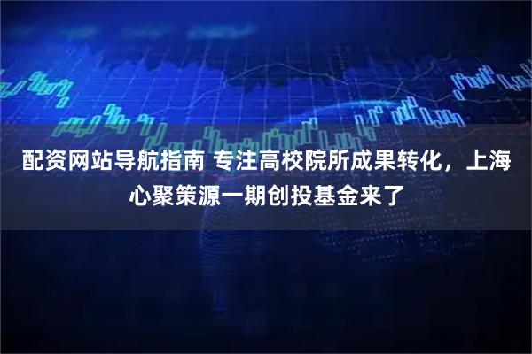 配资网站导航指南 专注高校院所成果转化，上海心聚策源一期创投基金来了