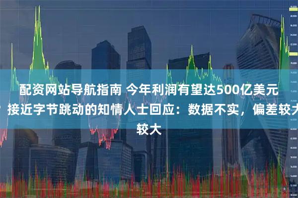 配资网站导航指南 今年利润有望达500亿美元？接近字节跳动的知情人士回应：数据不实，偏差较大
