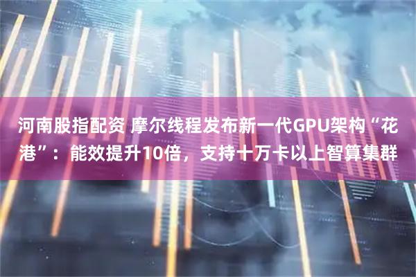 河南股指配资 摩尔线程发布新一代GPU架构“花港”：能效提升10倍，支持十万卡以上智算集群