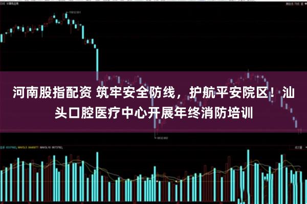 河南股指配资 筑牢安全防线，护航平安院区！汕头口腔医疗中心开展年终消防培训
