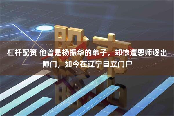 杠杆配资 他曾是杨振华的弟子，却惨遭恩师逐出师门，如今在辽宁自立门户