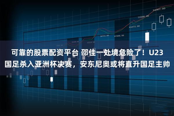 可靠的股票配资平台 邵佳一处境危险了!U23国足杀入亚洲杯决赛,安东尼奥或将直升国足主帅