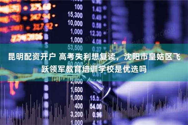 昆明配资开户 高考失利想复读，沈阳市皇姑区飞跃领军教育培训学校是优选吗