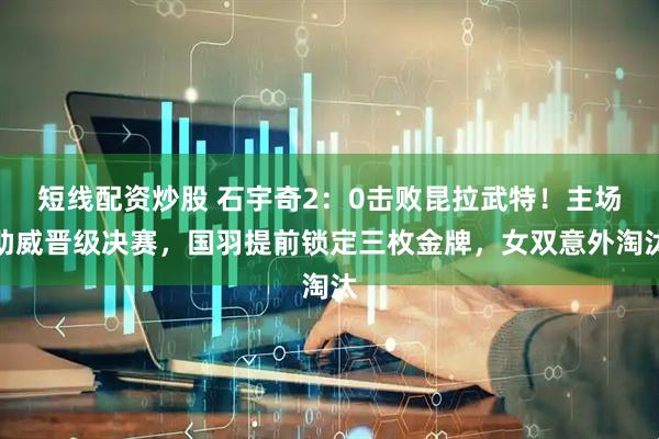 短线配资炒股 石宇奇2：0击败昆拉武特！主场助威晋级决赛，国羽提前锁定三枚金牌，女双意外淘汰