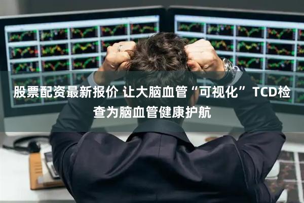 股票配资最新报价 让大脑血管“可视化” TCD检查为脑血管健康护航