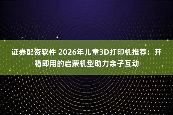 证券配资软件 2026年儿童3D打印机推荐:开箱即用的启蒙机型助力亲子互动