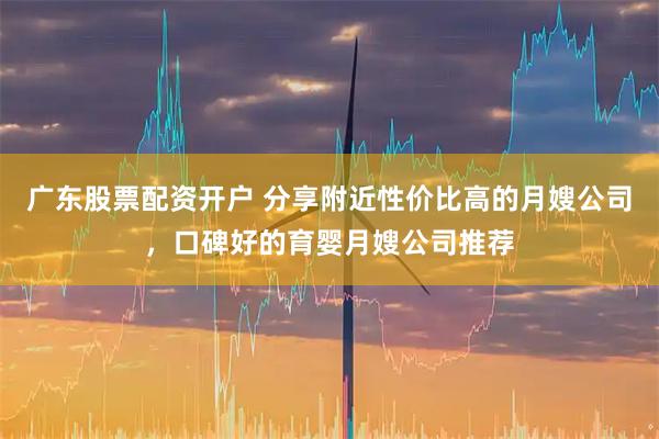 广东股票配资开户 分享附近性价比高的月嫂公司，口碑好的育婴月嫂公司推荐