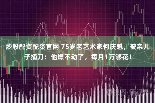 炒股配资配资官网 75岁老艺术家何庆魁，被亲儿子捅刀：他嫖不动了，每月1万够花！