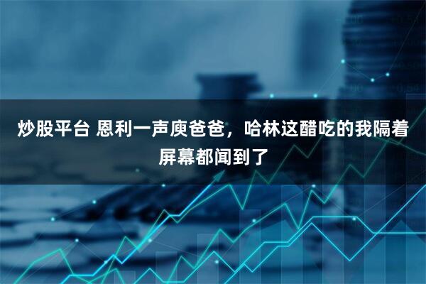 炒股平台 恩利一声庾爸爸，哈林这醋吃的我隔着屏幕都闻到了
