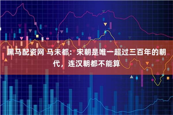 黑马配资网 马未都：宋朝是唯一超过三百年的朝代，连汉朝都不能算