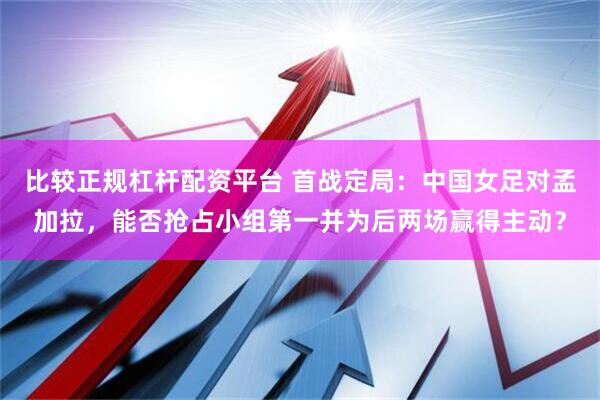 比较正规杠杆配资平台 首战定局：中国女足对孟加拉，能否抢占小组第一并为后两场赢得主动？