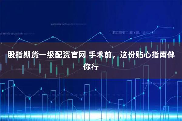股指期货一级配资官网 手术前，这份贴心指南伴你行