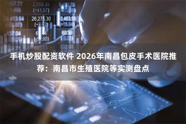 手机炒股配资软件 2026年南昌包皮手术医院推荐：南昌市生殖医院等实测盘点