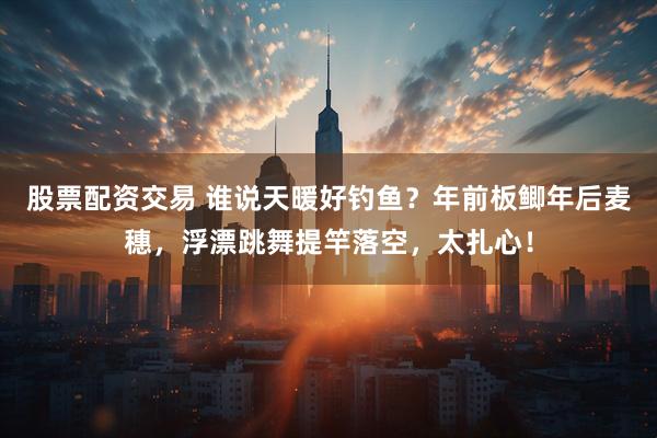 股票配资交易 谁说天暖好钓鱼？年前板鲫年后麦穗，浮漂跳舞提竿落空，太扎心！