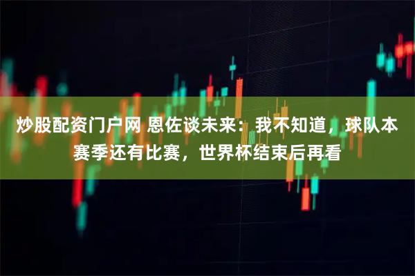 炒股配资门户网 恩佐谈未来：我不知道，球队本赛季还有比赛，世界杯结束后再看