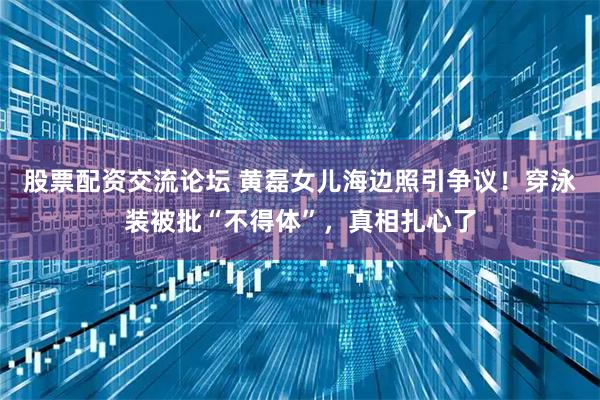 股票配资交流论坛 黄磊女儿海边照引争议!穿泳装被批“不得体”,真相扎心了