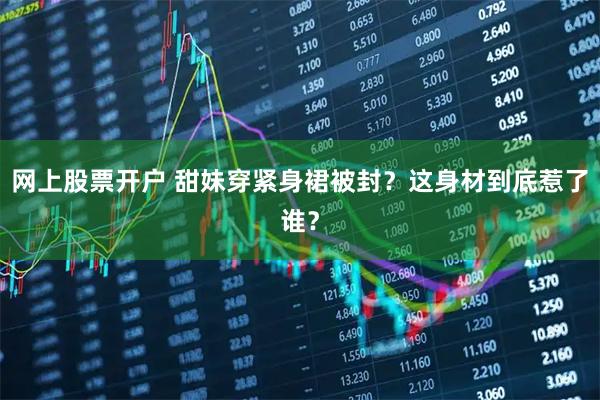 网上股票开户 甜妹穿紧身裙被封？这身材到底惹了谁？