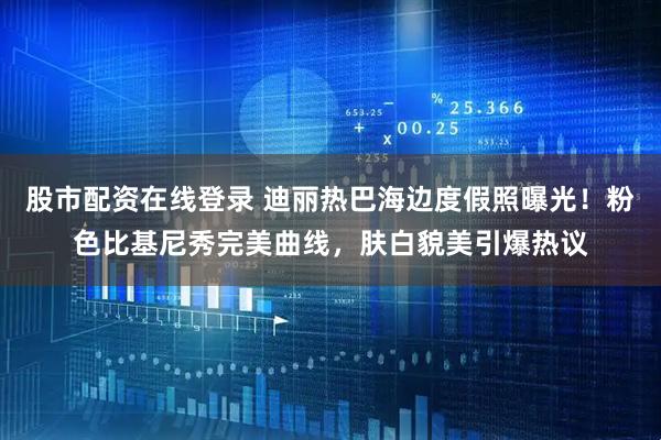 股市配资在线登录 迪丽热巴海边度假照曝光！粉色比基尼秀完美曲线，肤白貌美引爆热议