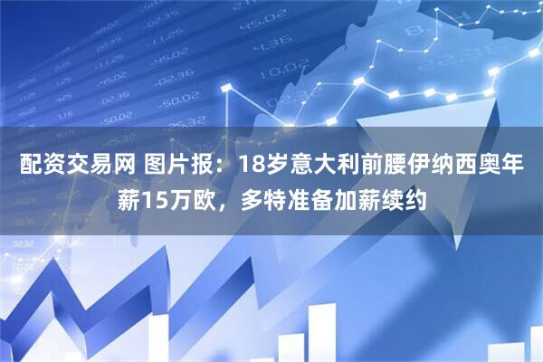 配资交易网 图片报:18岁意大利前腰伊纳西奥年薪15万欧,多特准备加薪续约
