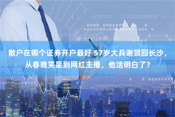 散户在哪个证券开户最好 57岁大兵谢顶回长沙，从春晚笑星到网红主播，他活明白了？