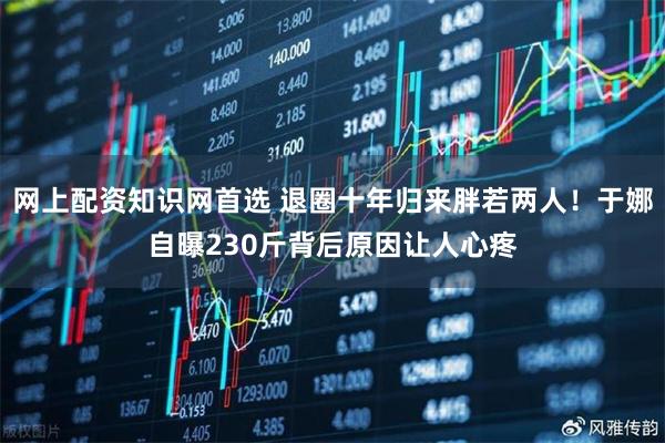 网上配资知识网首选 退圈十年归来胖若两人！于娜自曝230斤背后原因让人心疼