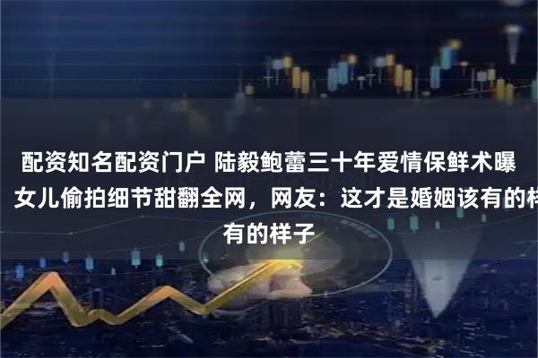 配资知名配资门户 陆毅鲍蕾三十年爱情保鲜术曝光，女儿偷拍细节甜翻全网，网友：这才是婚姻该有的样子