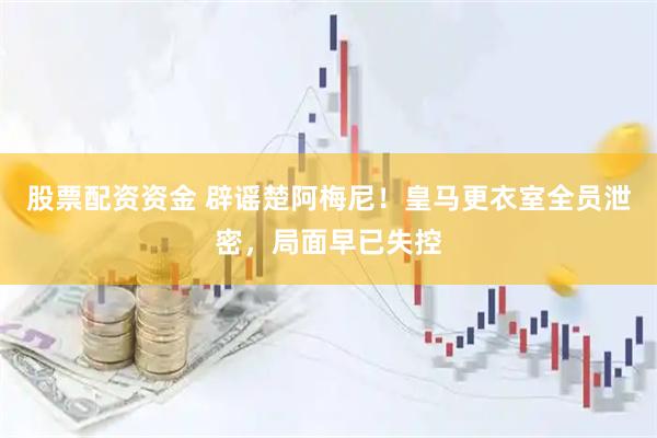 股票配资资金 辟谣楚阿梅尼！皇马更衣室全员泄密，局面早已失控