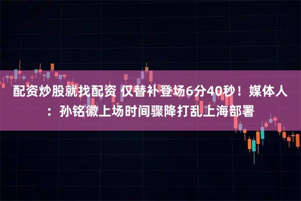 配资炒股就找配资 仅替补登场6分40秒！媒体人：孙铭徽上场时间骤降打乱上海部署