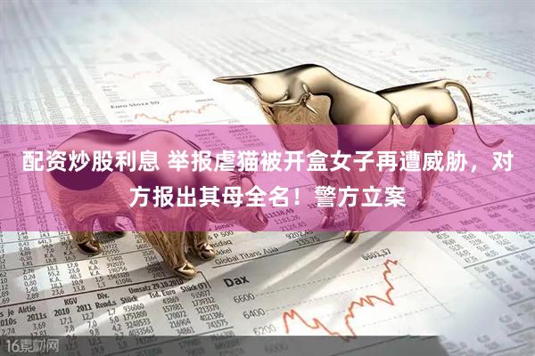 配资炒股利息 举报虐猫被开盒女子再遭威胁,对方报出其母全名!警方立案