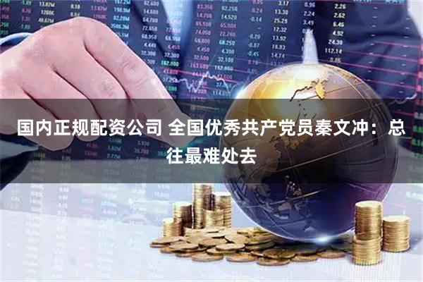 国内正规配资公司 全国优秀共产党员秦文冲：总往最难处去