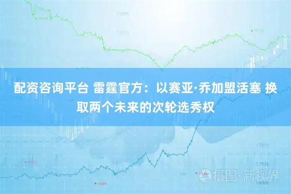 配资咨询平台 雷霆官方：以赛亚·乔加盟活塞 换取两个未来的次轮选秀权