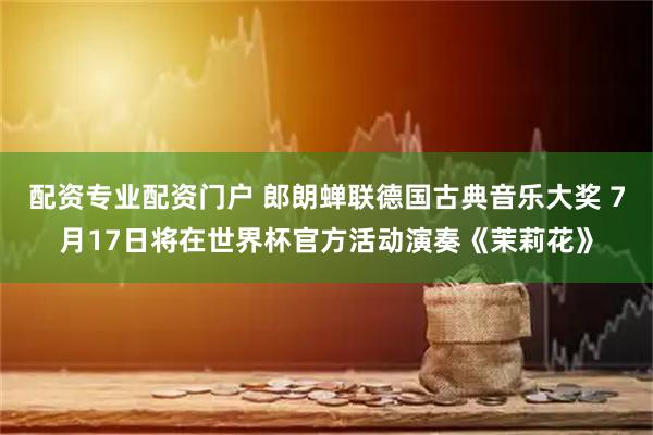 配资专业配资门户 郎朗蝉联德国古典音乐大奖 7月17日将在世界杯官方活动演奏《茉莉花》