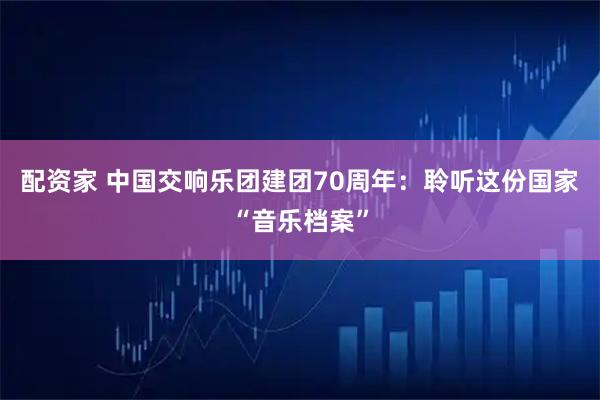 配资家 中国交响乐团建团70周年：聆听这份国家“音乐档案”