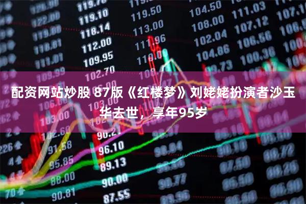 配资网站炒股 87版《红楼梦》刘姥姥扮演者沙玉华去世，享年95岁