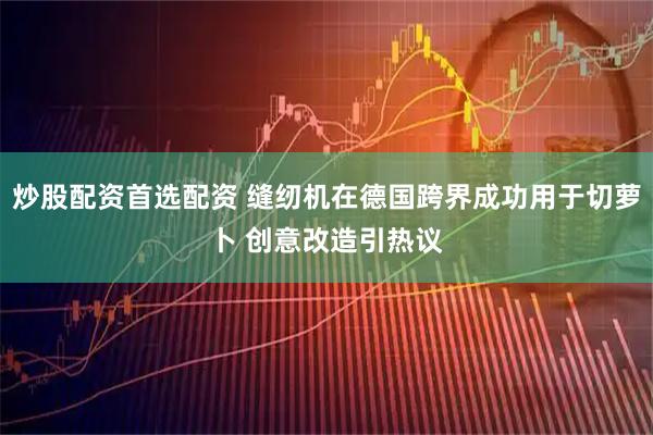 炒股配资首选配资 缝纫机在德国跨界成功用于切萝卜 创意改造引热议