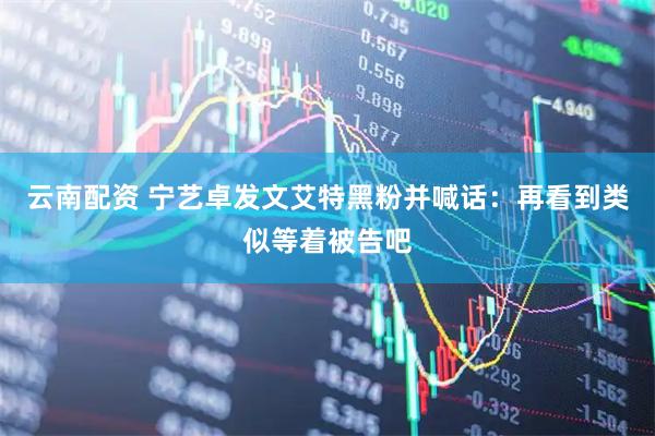 云南配资 宁艺卓发文艾特黑粉并喊话：再看到类似等着被告吧
